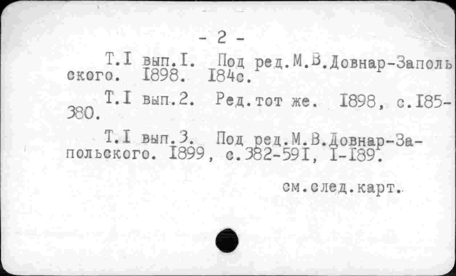 ﻿- 2 -
T. I ского.
Т. I 380.
вип.1. рец-М.^.Довнар-Заполь
1898. I84c.
вып.2. Ред.тот же. 1898, с.185-
Т. I вып.З. Под оед. М.В.довнар—Запольского. 1899, с.302-591, I-I89.
см. след. карт..